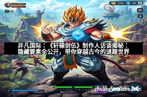 非凡国际：《轩辕剑伍》制作人访谈揭秘：隐藏要素全公开，带你穿越古今的谜题世界